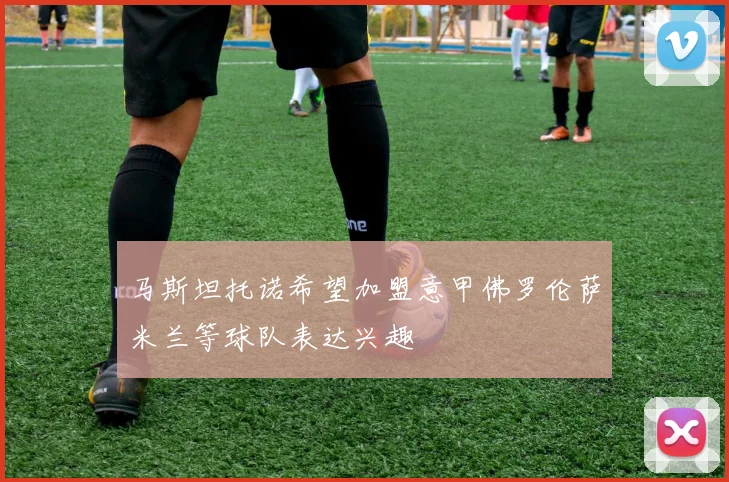 马斯坦托诺希望加盟意甲佛罗伦萨米兰等球队表达兴趣