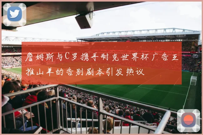 詹姆斯与C罗携手耐克世界杯广告互推山羊的告别剧本引发热议