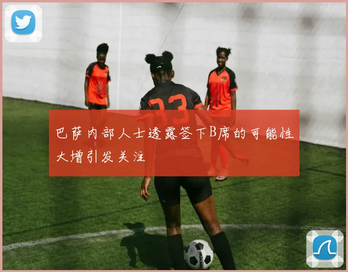 巴萨内部人士透露签下B席的可能性大增引发关注