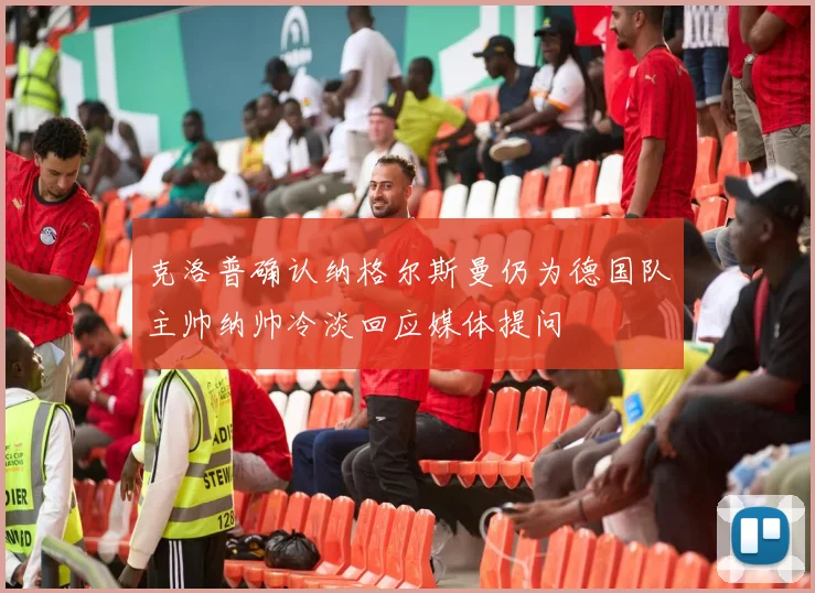 克洛普确认纳格尔斯曼仍为德国队主帅纳帅冷淡回应媒体提问