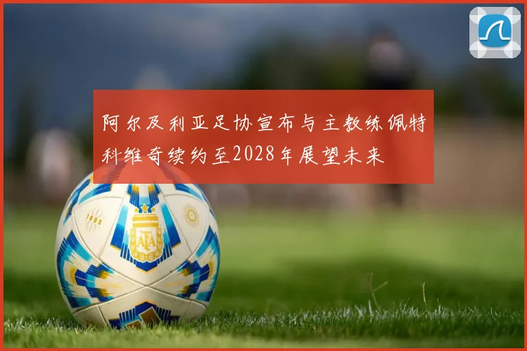 阿尔及利亚足协宣布与主教练佩特科维奇续约至2028年展望未来