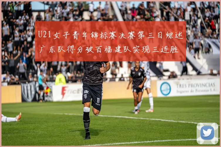U21女子青年锦标赛决赛第三日综述广东队得分破百福建队实现三连胜