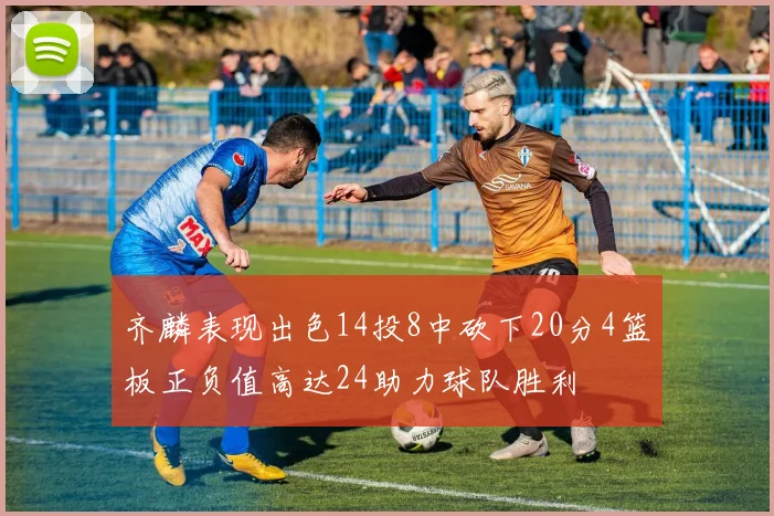 齐麟表现出色14投8中砍下20分4篮板正负值高达24助力球队胜利