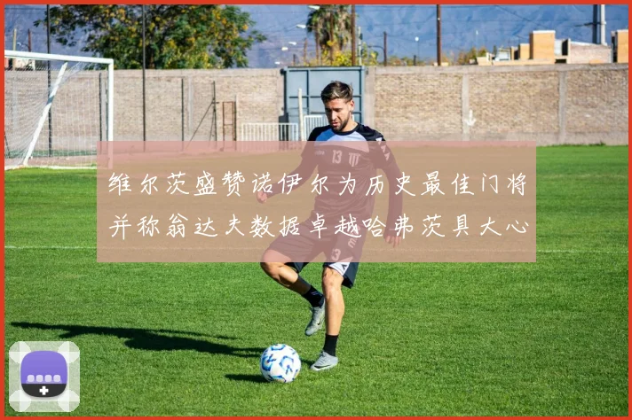 维尔茨盛赞诺伊尔为历史最佳门将并称翁达夫数据卓越哈弗茨具大心脏