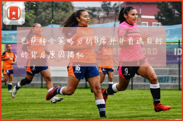 巴萨转会策略分析B席并非首选目标的背后原因揭秘