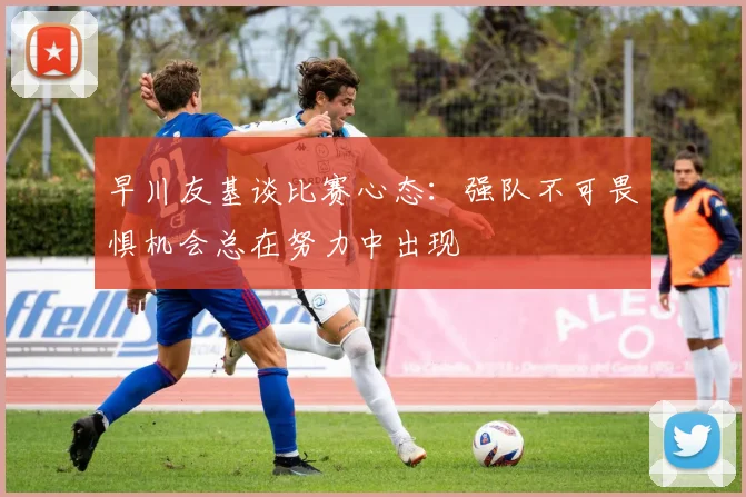 早川友基谈比赛心态：强队不可畏惧机会总在努力中出现
